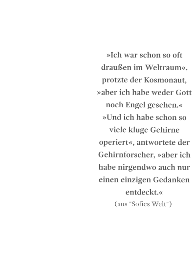 »Ich war schon so oft draußen im Weltraum«, protzte der Kosmonaut, »aber ich habe weder Gott noch Engel gesehen.« »Und ich habe schon so viele kluge Gehirne operiert«, antwortete der Gehirnforscher, »aber ich habe nirgendwo auch nur einen einzigen Gedanken entdeckt.« (aus "Sofies Welt")